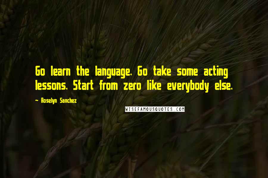 Roselyn Sanchez Quotes: Go learn the language. Go take some acting lessons. Start from zero like everybody else.