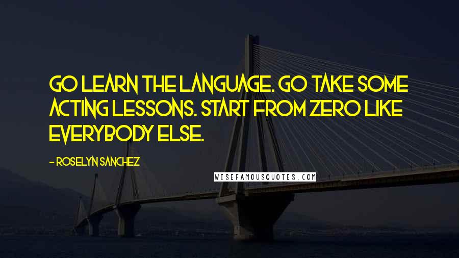 Roselyn Sanchez Quotes: Go learn the language. Go take some acting lessons. Start from zero like everybody else.