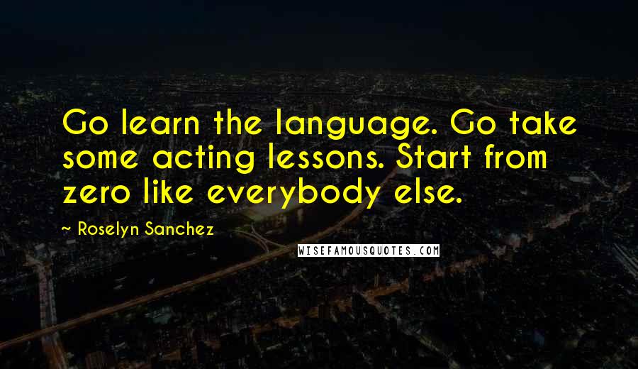 Roselyn Sanchez Quotes: Go learn the language. Go take some acting lessons. Start from zero like everybody else.