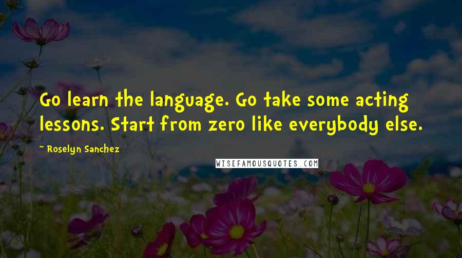 Roselyn Sanchez Quotes: Go learn the language. Go take some acting lessons. Start from zero like everybody else.