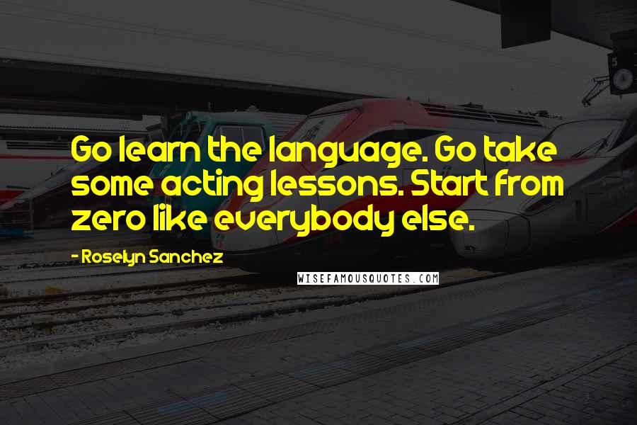 Roselyn Sanchez Quotes: Go learn the language. Go take some acting lessons. Start from zero like everybody else.