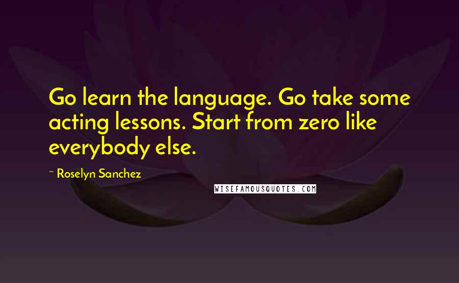 Roselyn Sanchez Quotes: Go learn the language. Go take some acting lessons. Start from zero like everybody else.