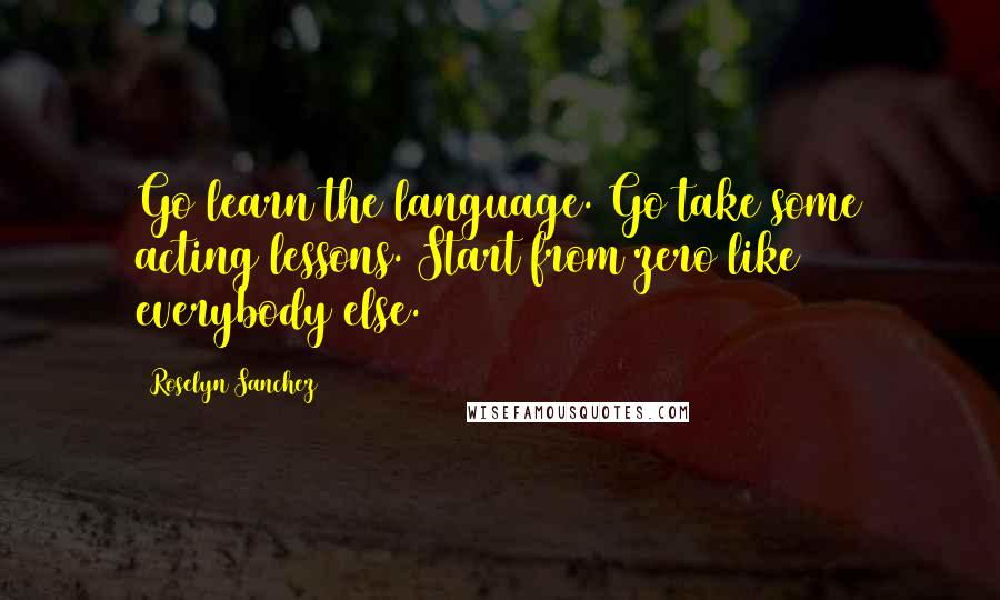 Roselyn Sanchez Quotes: Go learn the language. Go take some acting lessons. Start from zero like everybody else.