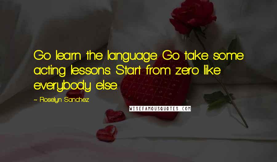 Roselyn Sanchez Quotes: Go learn the language. Go take some acting lessons. Start from zero like everybody else.