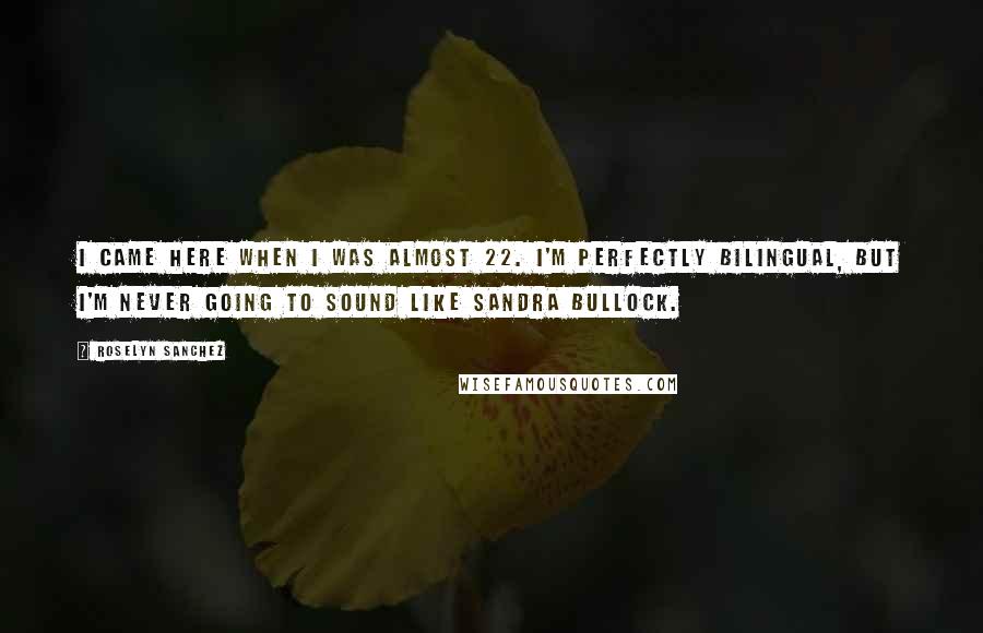 Roselyn Sanchez Quotes: I came here when I was almost 22. I'm perfectly bilingual, but I'm never going to sound like Sandra Bullock.