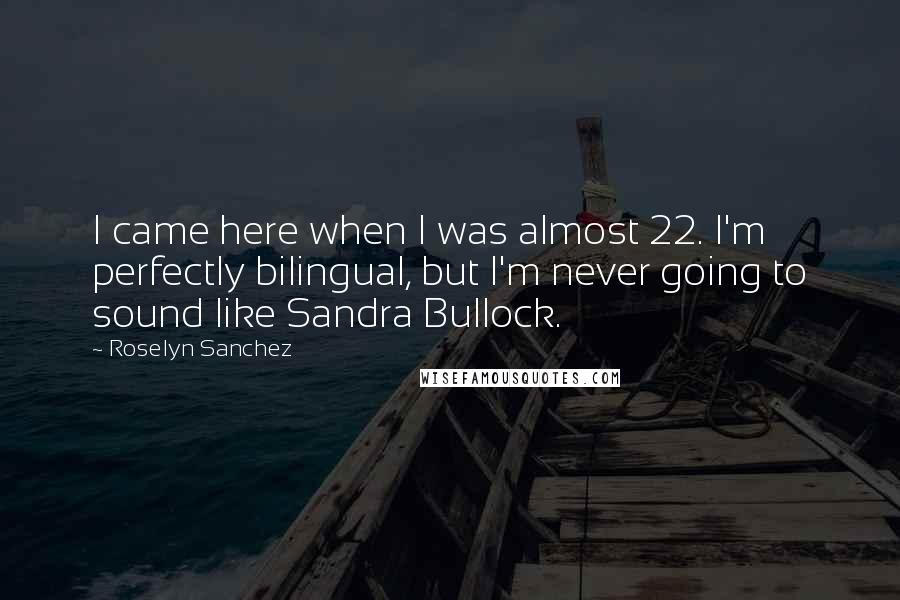 Roselyn Sanchez Quotes: I came here when I was almost 22. I'm perfectly bilingual, but I'm never going to sound like Sandra Bullock.