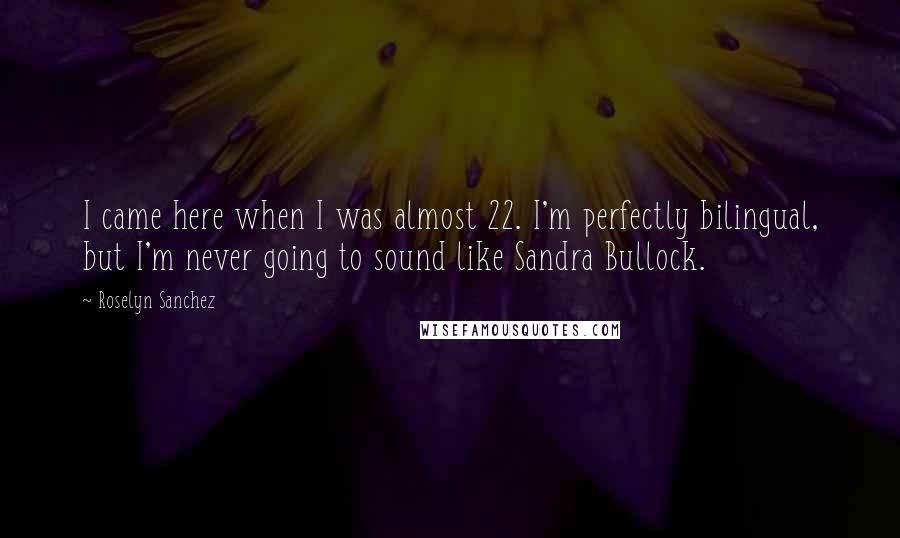 Roselyn Sanchez Quotes: I came here when I was almost 22. I'm perfectly bilingual, but I'm never going to sound like Sandra Bullock.