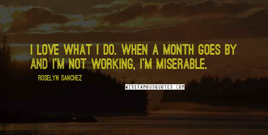 Roselyn Sanchez Quotes: I love what I do. When a month goes by and I'm not working, I'm miserable.