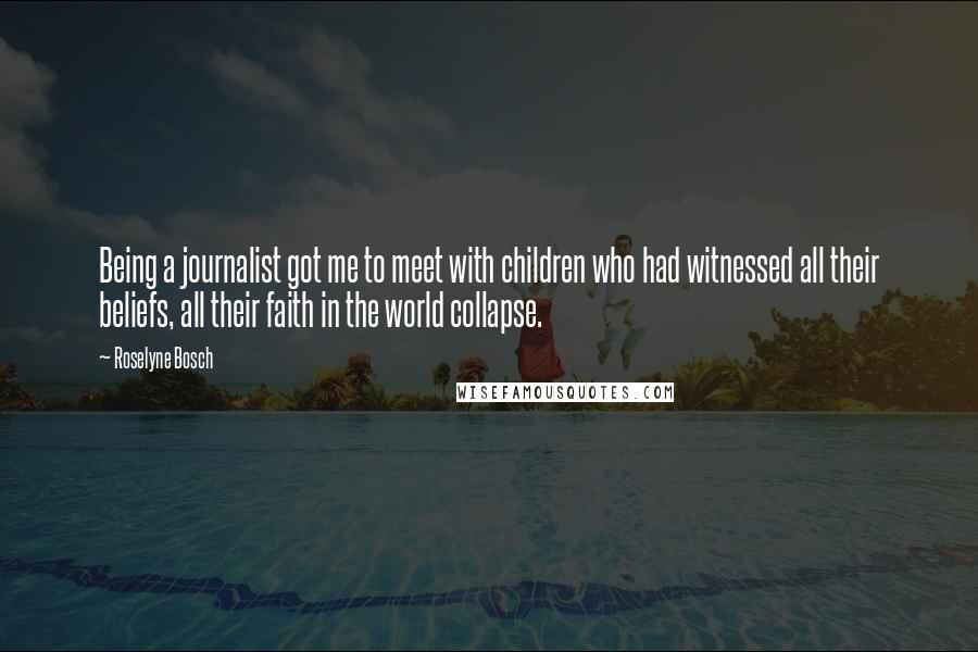 Roselyne Bosch Quotes: Being a journalist got me to meet with children who had witnessed all their beliefs, all their faith in the world collapse.