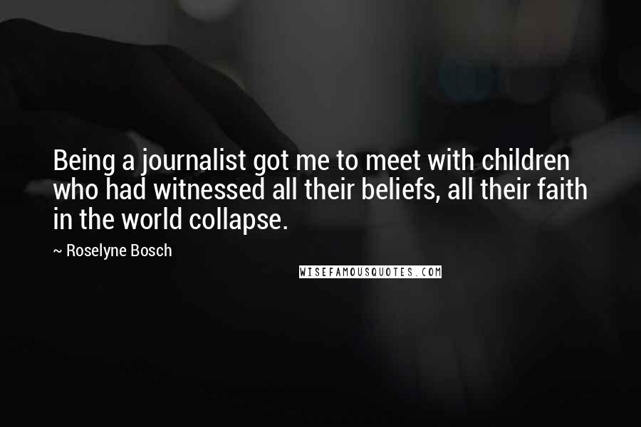 Roselyne Bosch Quotes: Being a journalist got me to meet with children who had witnessed all their beliefs, all their faith in the world collapse.