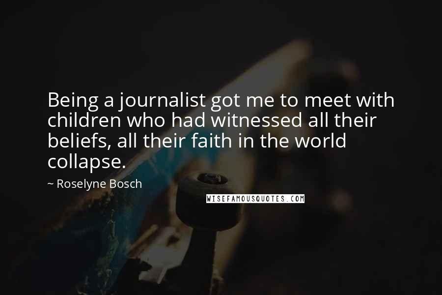 Roselyne Bosch Quotes: Being a journalist got me to meet with children who had witnessed all their beliefs, all their faith in the world collapse.