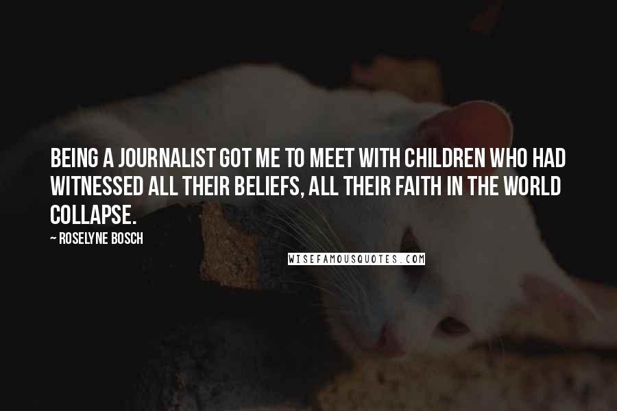 Roselyne Bosch Quotes: Being a journalist got me to meet with children who had witnessed all their beliefs, all their faith in the world collapse.