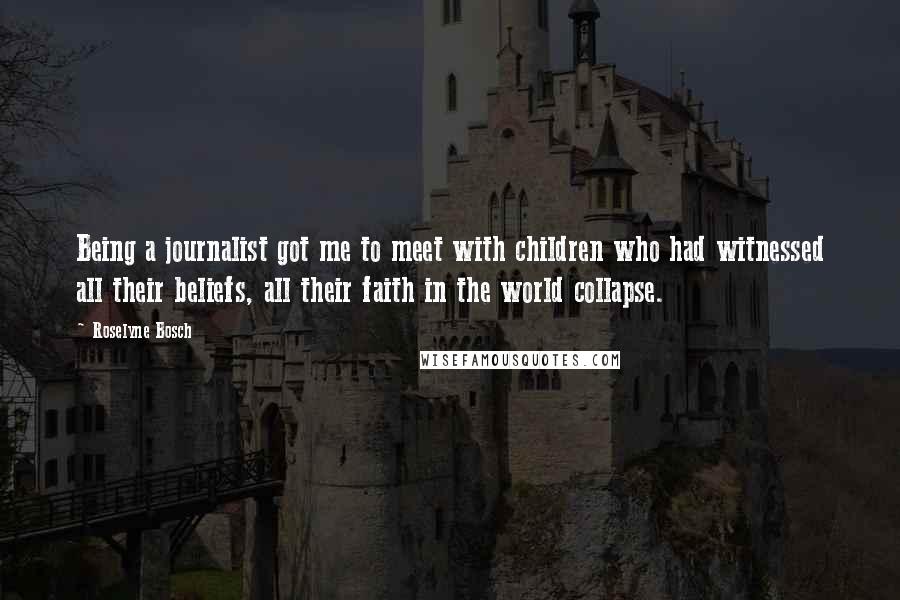Roselyne Bosch Quotes: Being a journalist got me to meet with children who had witnessed all their beliefs, all their faith in the world collapse.