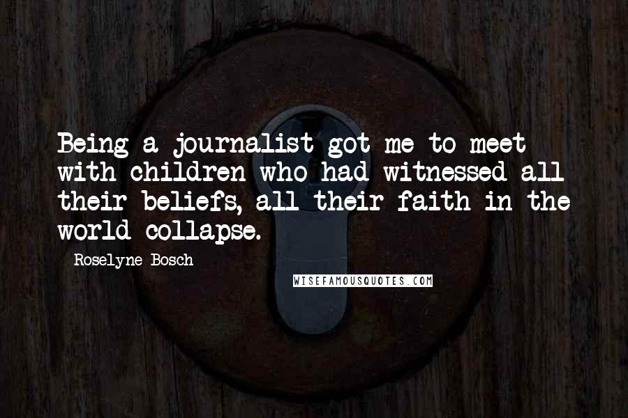 Roselyne Bosch Quotes: Being a journalist got me to meet with children who had witnessed all their beliefs, all their faith in the world collapse.