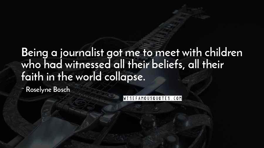 Roselyne Bosch Quotes: Being a journalist got me to meet with children who had witnessed all their beliefs, all their faith in the world collapse.