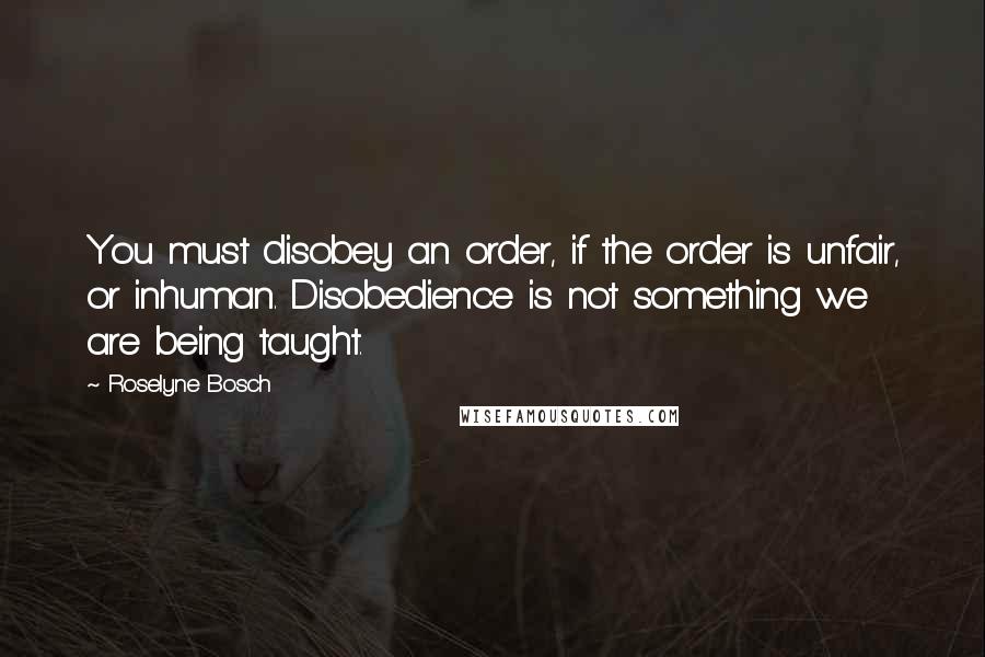 Roselyne Bosch Quotes: You must disobey an order, if the order is unfair, or inhuman. Disobedience is not something we are being taught.