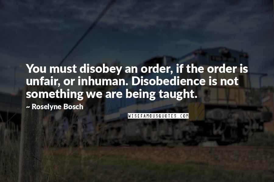 Roselyne Bosch Quotes: You must disobey an order, if the order is unfair, or inhuman. Disobedience is not something we are being taught.