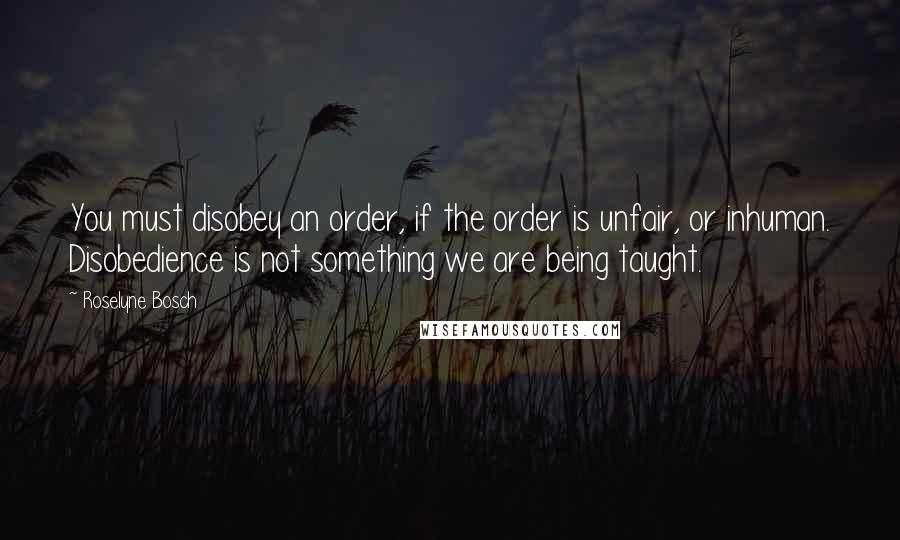 Roselyne Bosch Quotes: You must disobey an order, if the order is unfair, or inhuman. Disobedience is not something we are being taught.