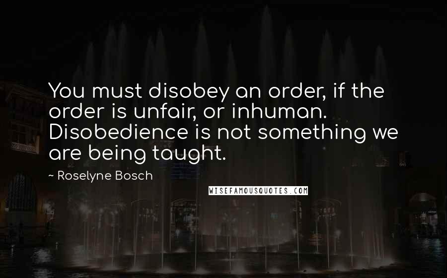 Roselyne Bosch Quotes: You must disobey an order, if the order is unfair, or inhuman. Disobedience is not something we are being taught.