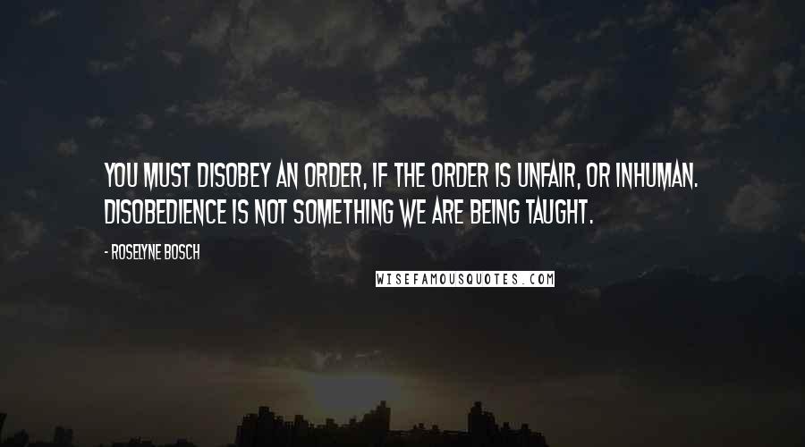 Roselyne Bosch Quotes: You must disobey an order, if the order is unfair, or inhuman. Disobedience is not something we are being taught.