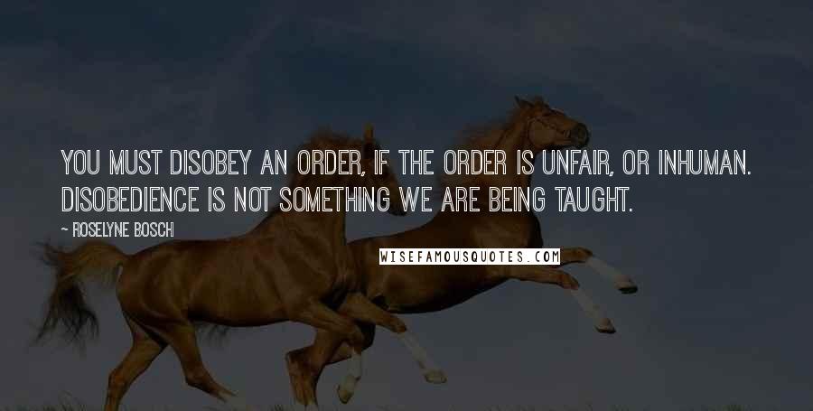 Roselyne Bosch Quotes: You must disobey an order, if the order is unfair, or inhuman. Disobedience is not something we are being taught.