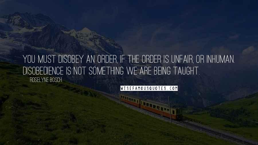 Roselyne Bosch Quotes: You must disobey an order, if the order is unfair, or inhuman. Disobedience is not something we are being taught.