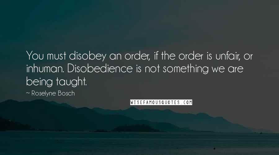 Roselyne Bosch Quotes: You must disobey an order, if the order is unfair, or inhuman. Disobedience is not something we are being taught.