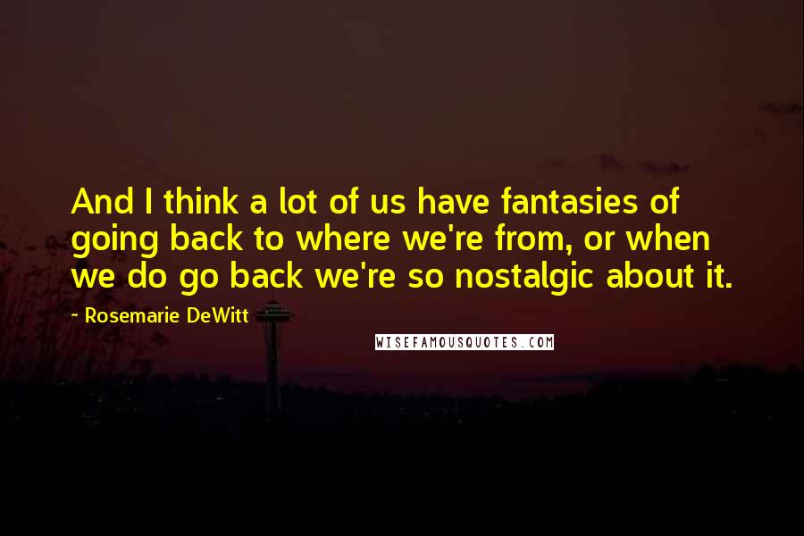 Rosemarie DeWitt Quotes: And I think a lot of us have fantasies of going back to where we're from, or when we do go back we're so nostalgic about it.