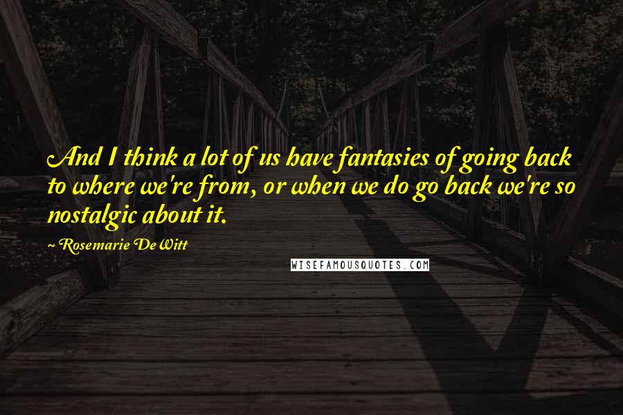 Rosemarie DeWitt Quotes: And I think a lot of us have fantasies of going back to where we're from, or when we do go back we're so nostalgic about it.