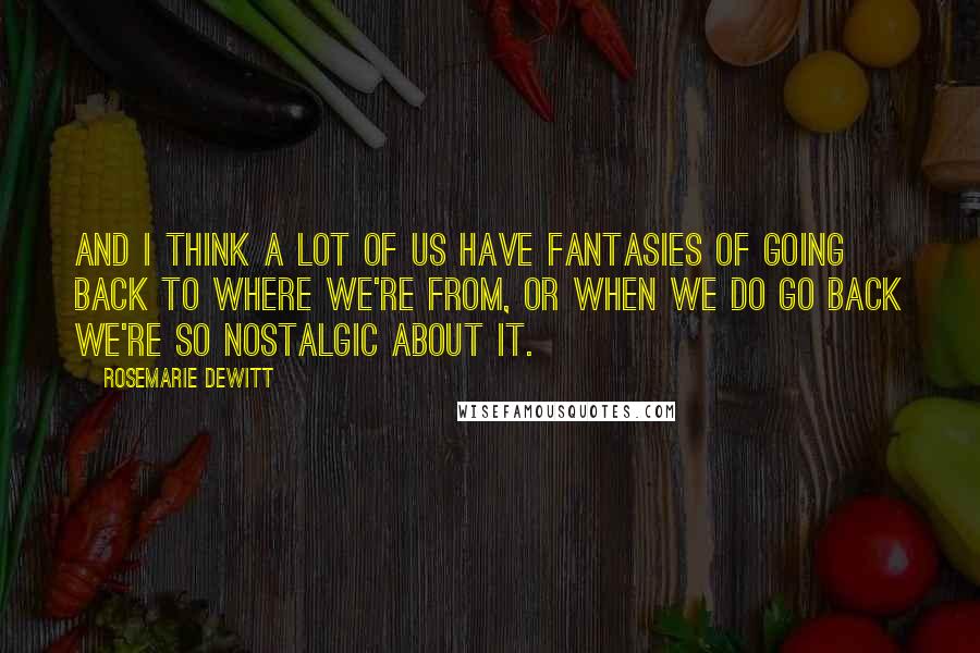 Rosemarie DeWitt Quotes: And I think a lot of us have fantasies of going back to where we're from, or when we do go back we're so nostalgic about it.