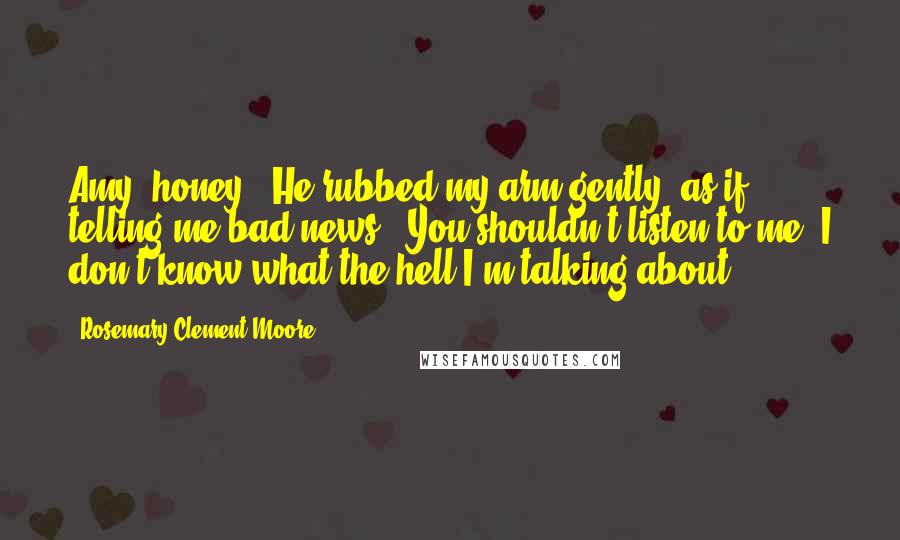 Rosemary Clement-Moore Quotes: Amy, honey." He rubbed my arm gently, as if telling me bad news. "You shouldn't listen to me. I don't know what the hell I'm talking about.