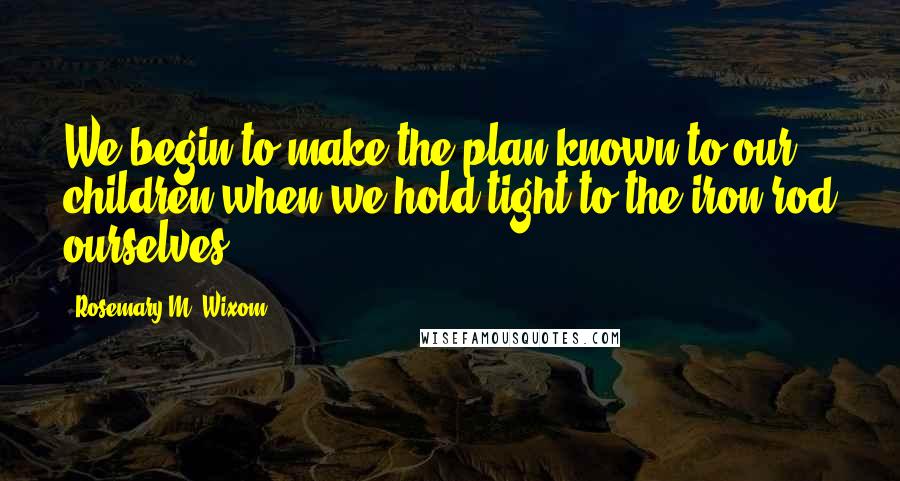 Rosemary M. Wixom Quotes: We begin to make the plan known to our children when we hold tight to the iron rod ourselves.