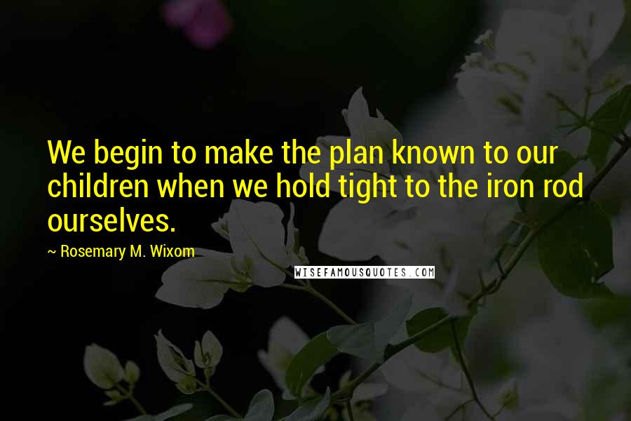 Rosemary M. Wixom Quotes: We begin to make the plan known to our children when we hold tight to the iron rod ourselves.