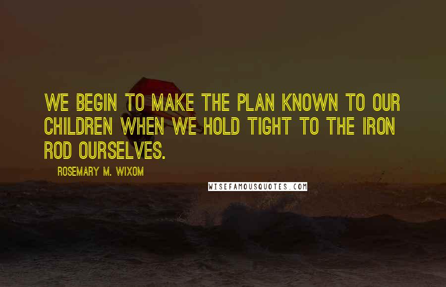 Rosemary M. Wixom Quotes: We begin to make the plan known to our children when we hold tight to the iron rod ourselves.