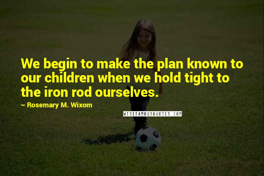 Rosemary M. Wixom Quotes: We begin to make the plan known to our children when we hold tight to the iron rod ourselves.