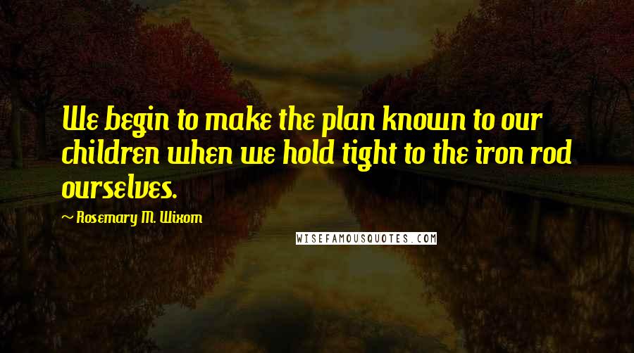 Rosemary M. Wixom Quotes: We begin to make the plan known to our children when we hold tight to the iron rod ourselves.