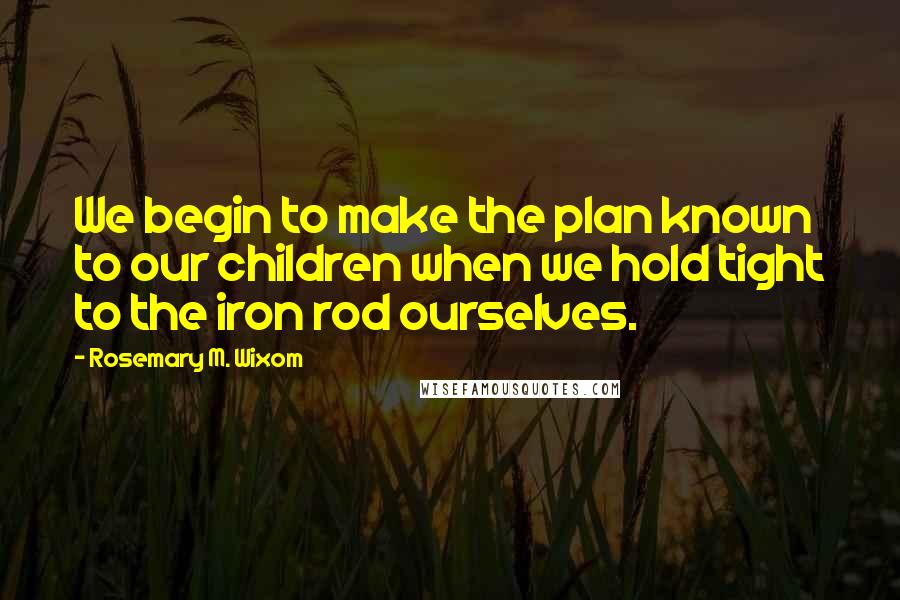 Rosemary M. Wixom Quotes: We begin to make the plan known to our children when we hold tight to the iron rod ourselves.