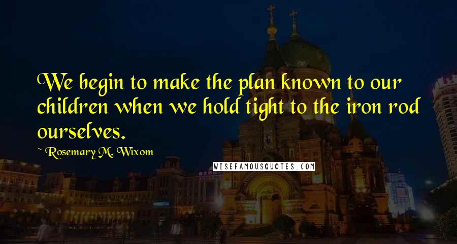 Rosemary M. Wixom Quotes: We begin to make the plan known to our children when we hold tight to the iron rod ourselves.