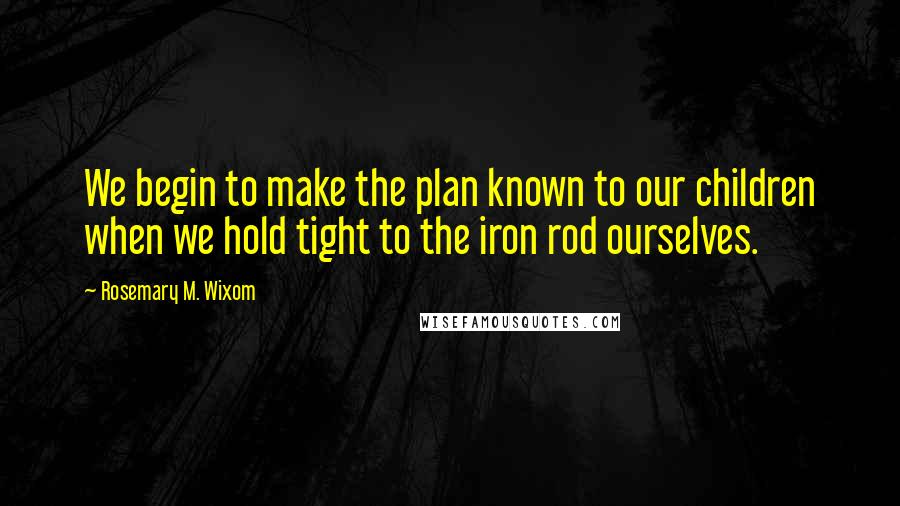 Rosemary M. Wixom Quotes: We begin to make the plan known to our children when we hold tight to the iron rod ourselves.