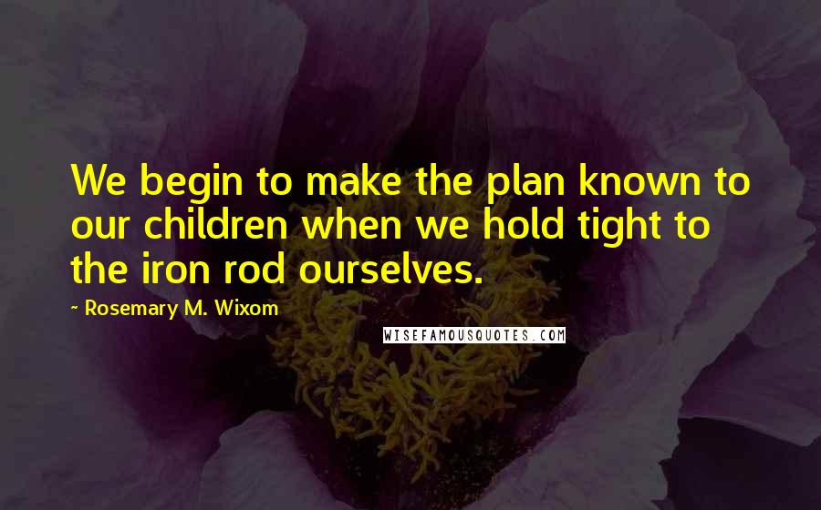 Rosemary M. Wixom Quotes: We begin to make the plan known to our children when we hold tight to the iron rod ourselves.