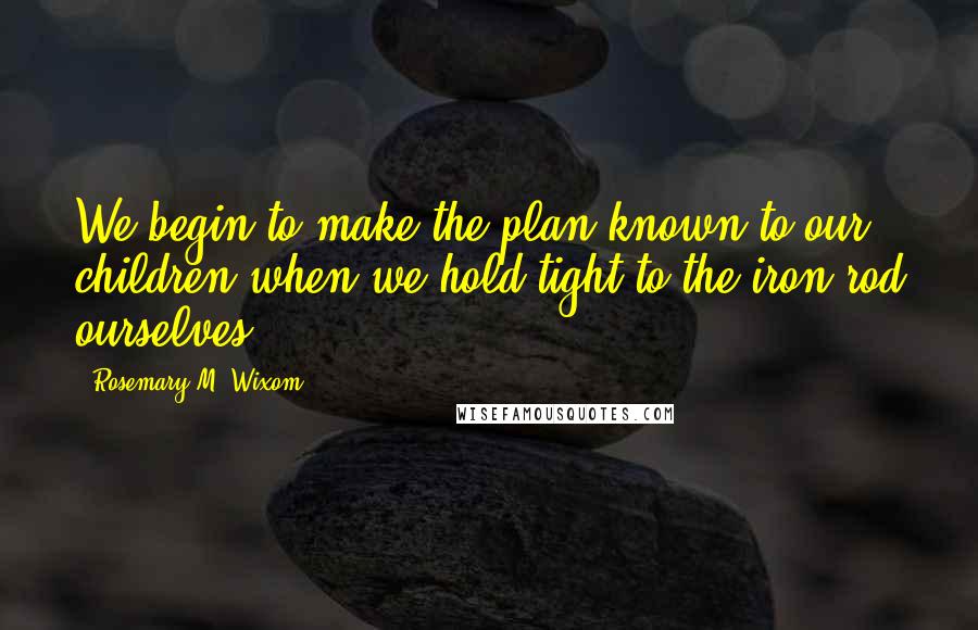 Rosemary M. Wixom Quotes: We begin to make the plan known to our children when we hold tight to the iron rod ourselves.