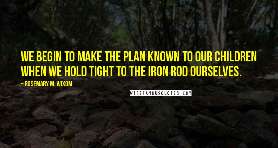 Rosemary M. Wixom Quotes: We begin to make the plan known to our children when we hold tight to the iron rod ourselves.