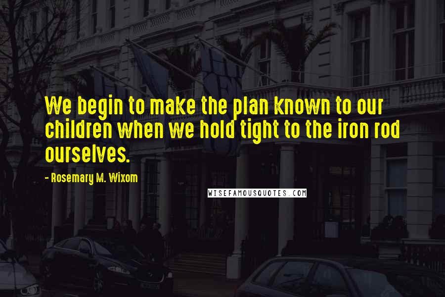 Rosemary M. Wixom Quotes: We begin to make the plan known to our children when we hold tight to the iron rod ourselves.