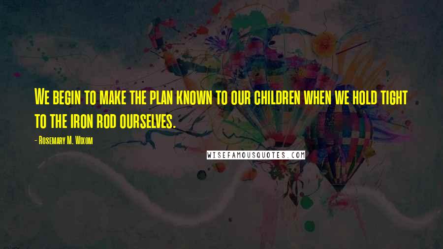 Rosemary M. Wixom Quotes: We begin to make the plan known to our children when we hold tight to the iron rod ourselves.
