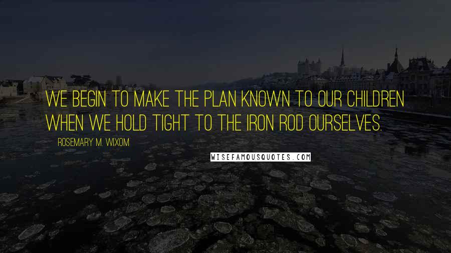 Rosemary M. Wixom Quotes: We begin to make the plan known to our children when we hold tight to the iron rod ourselves.