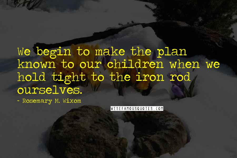 Rosemary M. Wixom Quotes: We begin to make the plan known to our children when we hold tight to the iron rod ourselves.