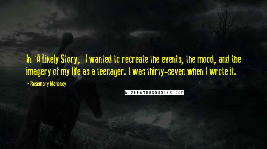 Rosemary Mahoney Quotes: In 'A Likely Story,' I wanted to recreate the events, the mood, and the imagery of my life as a teenager. I was thirty-seven when I wrote it.