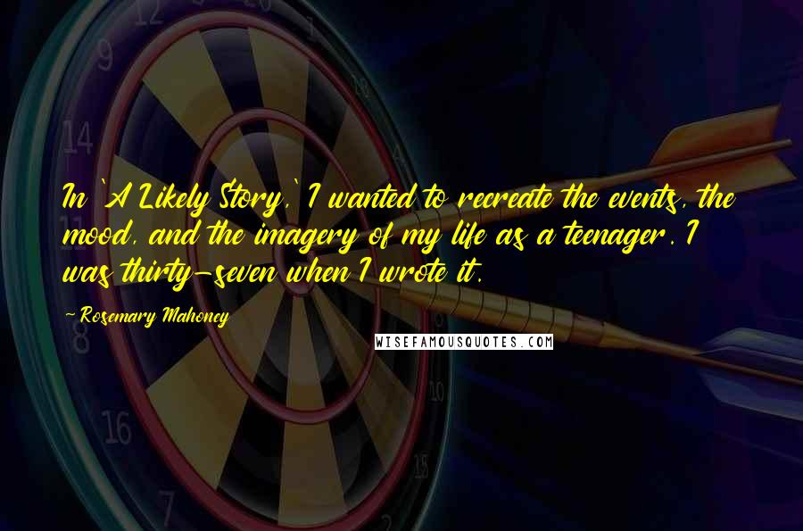 Rosemary Mahoney Quotes: In 'A Likely Story,' I wanted to recreate the events, the mood, and the imagery of my life as a teenager. I was thirty-seven when I wrote it.