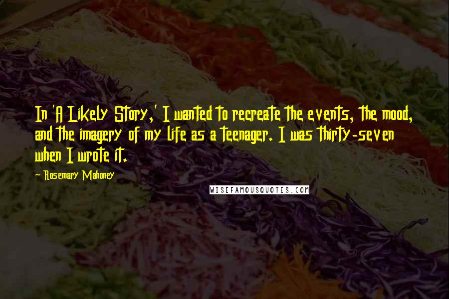 Rosemary Mahoney Quotes: In 'A Likely Story,' I wanted to recreate the events, the mood, and the imagery of my life as a teenager. I was thirty-seven when I wrote it.