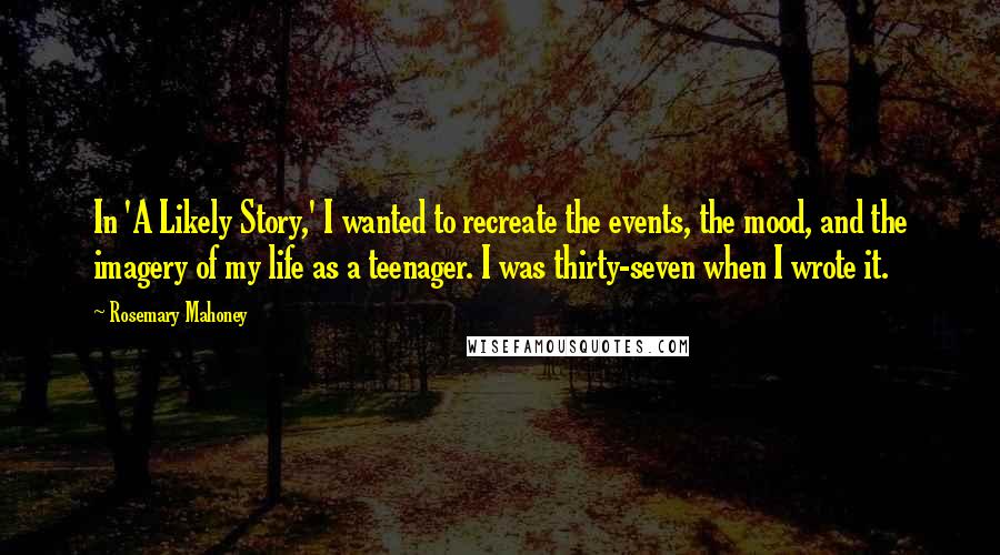 Rosemary Mahoney Quotes: In 'A Likely Story,' I wanted to recreate the events, the mood, and the imagery of my life as a teenager. I was thirty-seven when I wrote it.